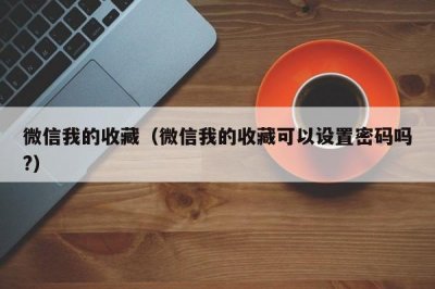 ​微信我的收藏（微信我的收藏可以设置密码吗?）